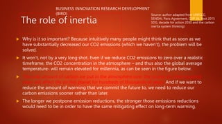 The role of inertia
 Why is it so important? Because intuitively many people might think that as soon as we
have substantially decreased our CO2 emissions (which we haven’t), the problem will be
solved.
 It won’t, not by a very long shot. Even if we reduce CO2 emissions to zero over a realistic
timeframe, the CO2 concentration in the atmosphere – and thus also the global average
temperature- will remain elevated for millennia, as can be seen in the figure below.
 The total amount of carbon we put in the atmosphere over the course of a few hundred
years will affect life on this planet for hundreds of thousands of years. And if we want to
reduce the amount of warming that we commit the future to, we need to reduce our
carbon emissions sooner rather than later.
 The longer we postpone emission reductions, the stronger those emissions reductions
would need to be in order to have the same mitigating effect on long-term warming.
Source: author adapted from UNFCCC,
SENDAI, Paris Agreement, COP 26, Post 2015
SDG, decade for action 2030 and the carbon
inertia system thinking)
BUSINESS INNOVATION RESEARCH DEVELOPMENT
(BIRD)
 