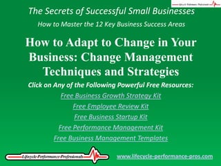The Secrets of Successful Small Businesses How to Master the 12 Key Business Success Areas How to Adapt to Change in Your Business: Change Management Techniques and Strategies Click on Any of the Following Powerful Free Resources: Free Business Growth Strategy Kit Free Employee Review Kit Free Business Startup Kit Free Performance Management Kit Free Business Management Templates www.lifecycle-performance-pros.com 