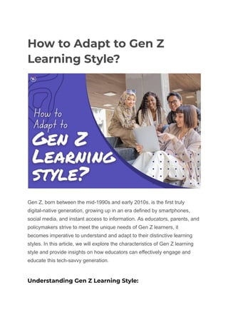 How to Adapt to Gen Z
Learning Style?
Gen Z, born between the mid-1990s and early 2010s, is the first truly
digital-native generation, growing up in an era defined by smartphones,
social media, and instant access to information. As educators, parents, and
policymakers strive to meet the unique needs of Gen Z learners, it
becomes imperative to understand and adapt to their distinctive learning
styles. In this article, we will explore the characteristics of Gen Z learning
style and provide insights on how educators can effectively engage and
educate this tech-savvy generation.
Understanding Gen Z Learning Style:
 