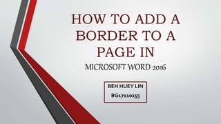 HOW TO ADD A
BORDER TO A
PAGE IN
MICROSOFT WORD 2016
BEH HUEY LIN
BG17110255
 