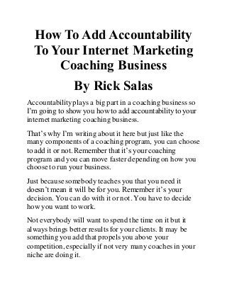 How To Add Accountability 
To Your Internet Marketing 
Coaching Business 
By Rick Salas 
Accountability plays a big part in a coaching business so 
I’m going to show you how to add accountability to your 
internet marketing coaching business. 
That’s why I’m writing about it here but just like the 
many components of a coaching program, you can choose 
to add it or not. Remember that it’s your coaching 
program and you can move faster depending on how you 
choose to run your business. 
Just because somebody teaches you that you need it 
doesn’t mean it will be for you. Remember it’s your 
decision. You can do with it or not. You have to decide 
how you want to work. 
Not everybody will want to spend the time on it but it 
always brings better results for your clients. It may be 
something you add that propels you above your 
competition, especially if not very many coaches in your 
niche are doing it. 
 
