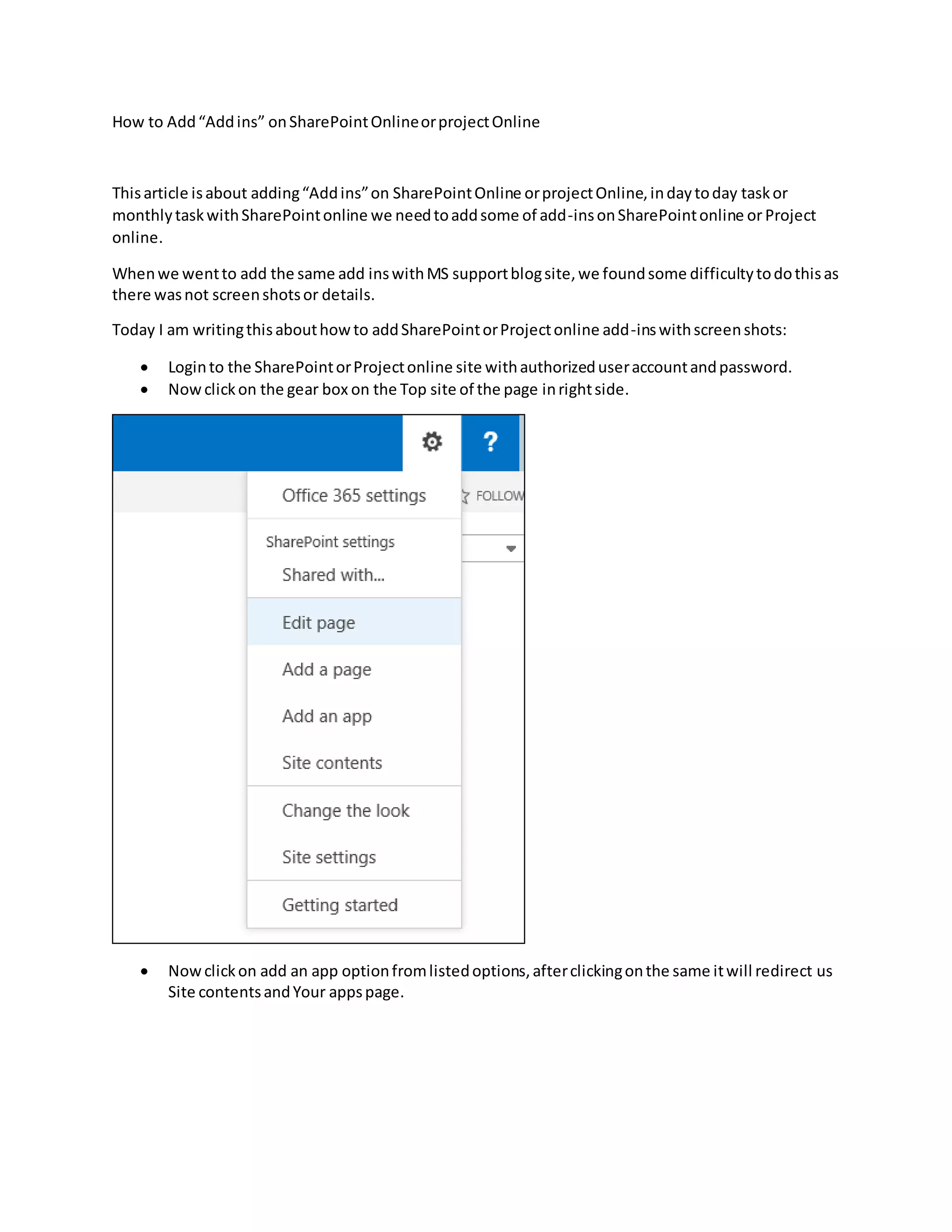 How to Add“Addins” onSharePointOnlineorprojectOnline
Thisarticle isabout adding“Addins”on SharePointOnline orprojectOnline,indaytoday taskor
monthlytaskwithSharePointonline we needtoaddsome of add-insonSharePointonline or Project
online.
Whenwe wentto add the same add inswithMS supportblogsite,we foundsome difficultytodothisas
there wasnot screenshotsor details.
Today I am writingthisabouthowto addSharePointorProjectonline add-inswithscreenshots:
Loginto the SharePointorProjectonline site withauthorizeduseraccountandpassword.
Nowclickon the gear box on the Top site of the page inrightside.
Nowclickon add an app optionfromlistedoptions,afterclickingonthe same itwill redirect us
Site contentsandYour appspage.