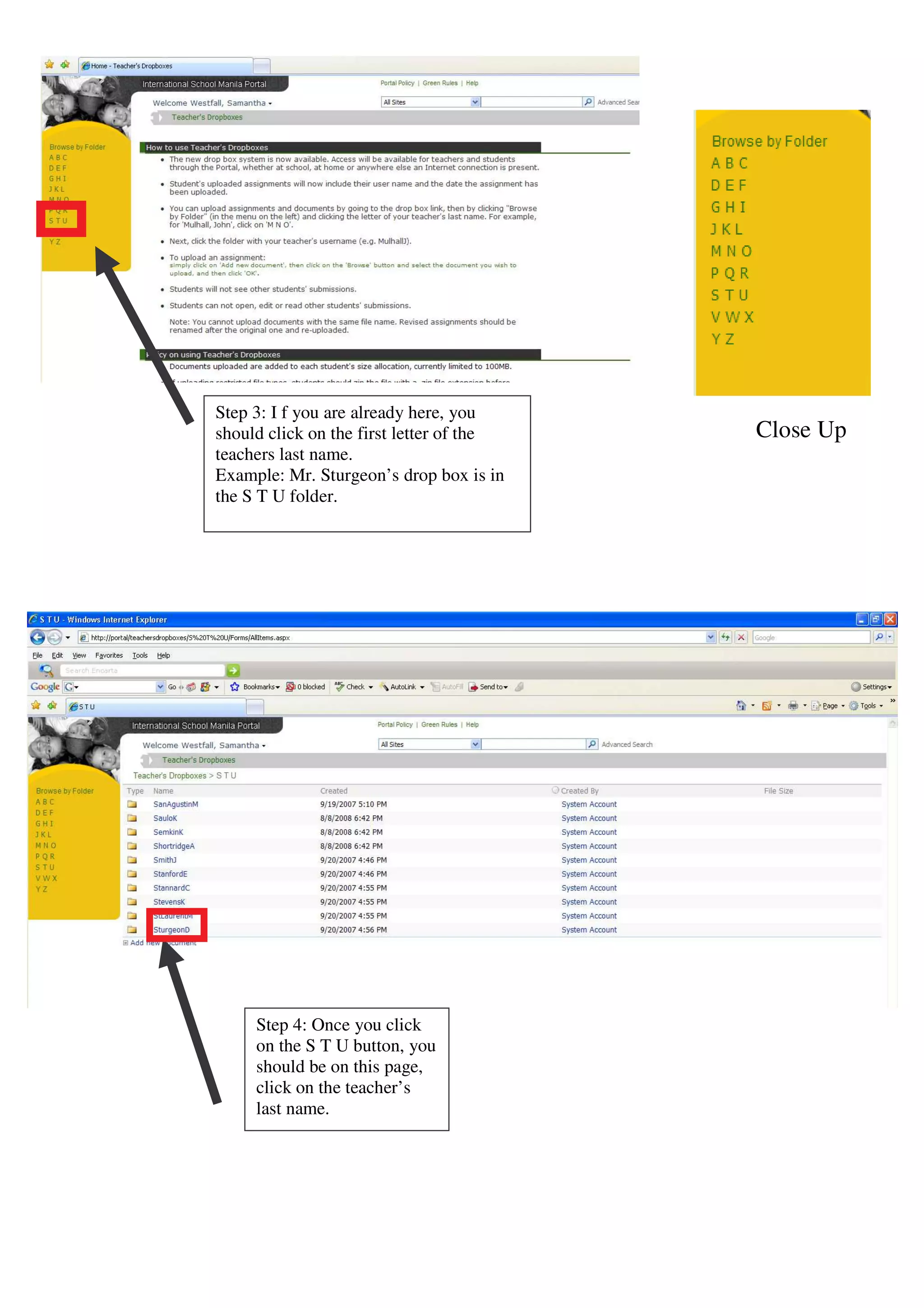 Step 3: I f you are already here, you
should click on the first letter of the   Close Up
teachers last name.
Example: Mr. Sturgeon’s drop box is in
the S T U folder.




     Step 4: Once you click
     on the S T U button, you
     should be on this page,
     click on the teacher’s
     last name.
 