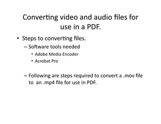 Conver'ng	
  video	
  and	
  audio	
  ﬁles	
  for	
  
                use	
  in	
  a	
  PDF.	
  
•  Steps	
  to	
  conver'ng	
  ﬁles.	
  
    –  So:ware	
  tools	
  needed	
  
        •  Adobe	
  Media	
  Encoder	
  
        •  Acrobat	
  Pro	
  


    –  Following	
  are	
  steps	
  required	
  to	
  convert	
  a	
  .mov	
  ﬁle	
  
       to	
  	
  an	
  .mp4	
  ﬁle	
  for	
  use	
  in	
  PDF.	
  
 