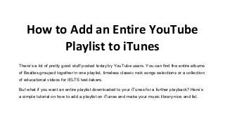 How to Add an Entire YouTube
Playlist to iTunes
There’s a lot of pretty good stuff posted today by YouTube users. You can find the entire albums
of Beatles grouped together in one playlist, timeless classic rock songs selections or a collection
of educational videos for IELTS test-takers.
But what if you want an entire playlist downloaded to your iTunes for a further playback? Here’s
a simple tutorial on how to add a playlist on iTunes and make your music library nice and fat.
 