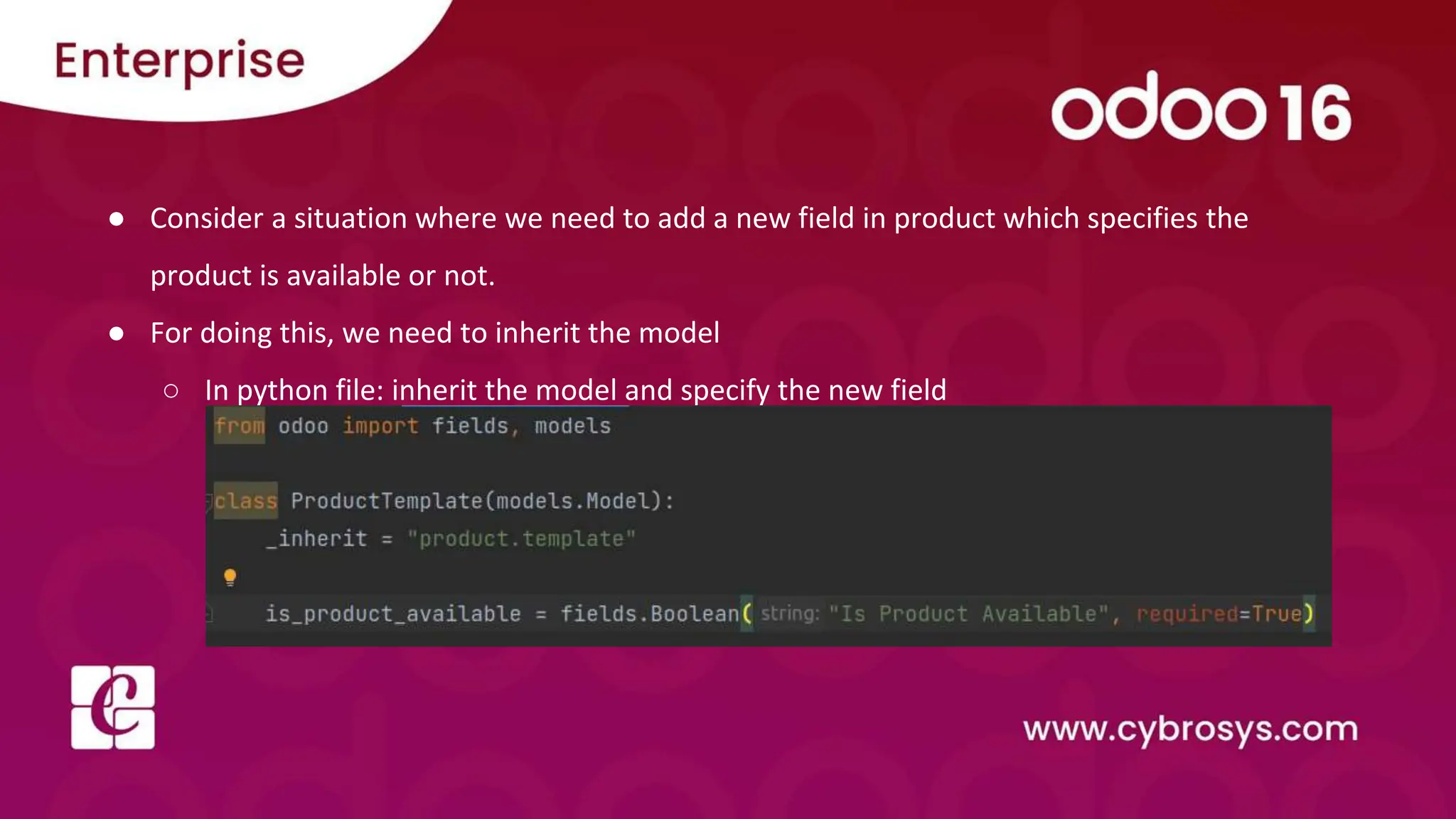 ● Consider a situation where we need to add a new field in product which specifies the
product is available or not.
● For doing this, we need to inherit the model
○ In python file: inherit the model and specify the new field