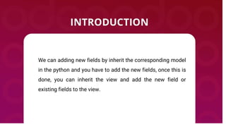 We can adding new fields by inherit the corresponding model
in the python and you have to add the new fields, once this is
done, you can inherit the view and add the new field or
existing fields to the view.
 