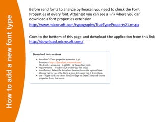 Howtoaddanewfonttype Before send fonts to analyze by Imaxel, you need to check the Font
Properties of every font. Attached you can see a link where you can
download a font properties extension.
http://www.microsoft.com/typography/TrueTypeProperty21.mspx
Goes to the bottom of this page and download the application from this link
http://download.microsoft.com/
 