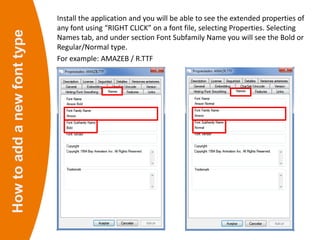 Howtoaddanewfonttype Install the application and you will be able to see the extended properties of
any font using “RIGHT CLICK” on a font file, selecting Properties. Selecting
Names tab, and under section Font Subfamily Name you will see the Bold or
Regular/Normal type.
For example: AMAZEB / R.TTF
 