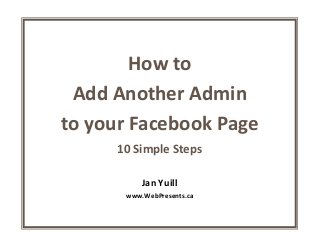 How to
Add Another Admin
to your Facebook Page
10 Simple Steps
Jan Yuill
www.WebPresents.ca
 
