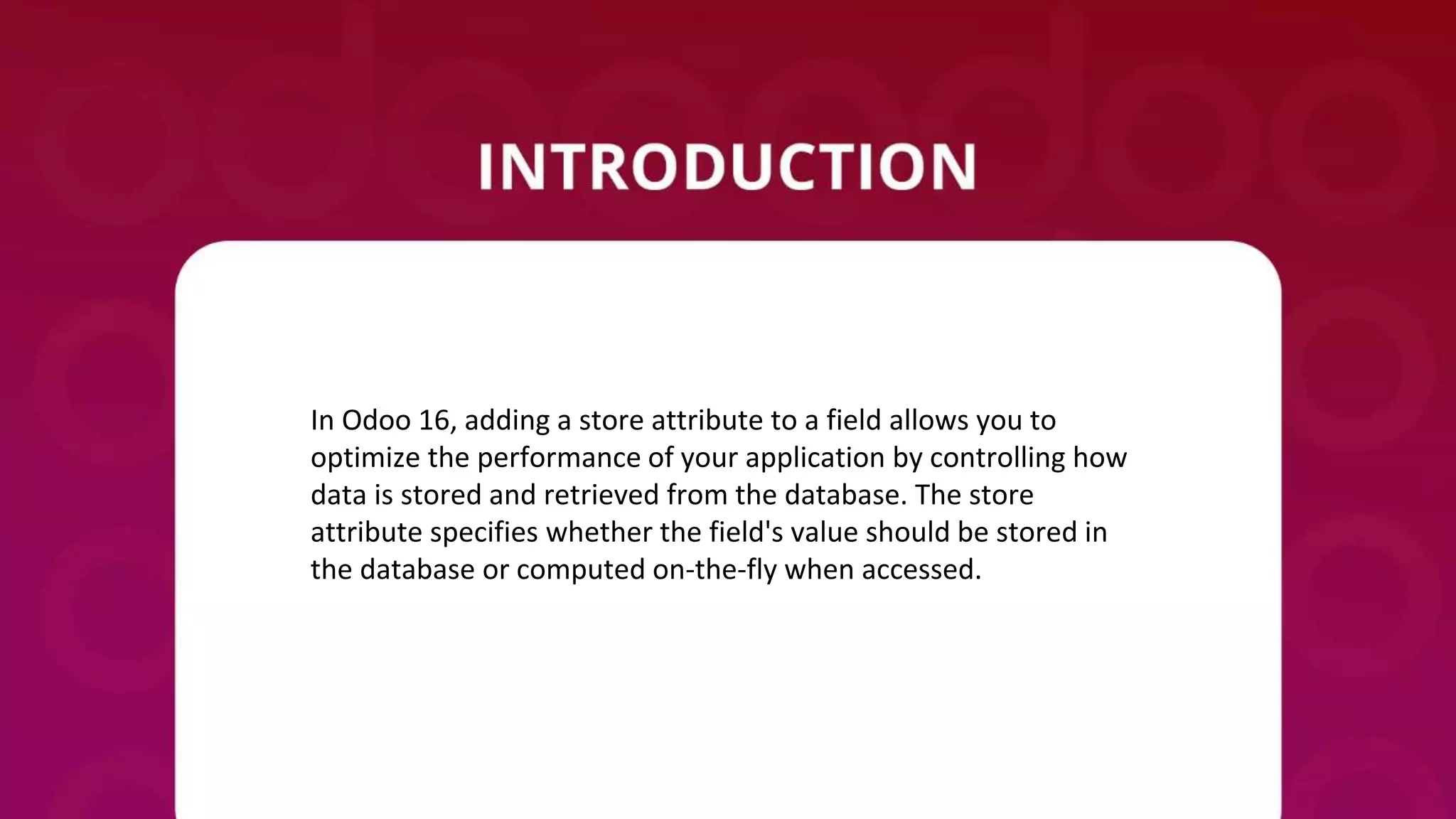 In Odoo 16, adding a store attribute to a field allows you to
optimize the performance of your application by controlling how
data is stored and retrieved from the database. The store
attribute specifies whether the field's value should be stored in
the database or computed on-the-fly when accessed.
 