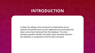 In Odoo 16, adding a store attribute to a field allows you to
optimize the performance of your application by controlling how
data is stored and retrieved from the database. The store
attribute specifies whether the field's value should be stored in
the database or computed on-the-fly when accessed.
 