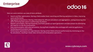 Here are some common use cases of store attribute:
• Search and filter optimization: Storing a field enables faster searching and filtering operations in Odoo, improving
query performance.
• Aggregated computations: Storing a field allows for efficient calculations and aggregations, saving processing time
when retrieving total values or performing calculations.
• Reports and analytics: Storing frequently used fields speeds up report generation and data analysis by eliminating
the need for on-the-fly computations.
• Data synchronization with external systems: Storing fields simplifies data exchange with external applications,
facilitating synchronization tasks.
• Performance optimization for large datasets: Storing certain fields enhances performance by minimizing on-the-
fly calculations, resulting in faster data retrieval and manipulation operations.
 