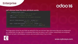 Let’s discuss how the store attribute works:
The image above shows the two fields we defined for the user and their login information.Because we designated it
as a related field, the login field is immediately filled when we select a user. In Odoo, related fields and computed
fields are not kept in the database; to do so, we must define store=True in a field.
 