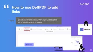 “
11
How to use DeftPDF to add
links
Third
Click LINK from the toolbar. Drag and drop your cursor to create a rectangle.
The area where you drew the rectangle is the area that will be “clickable” for
your link. Input your URL on the link properties.
 