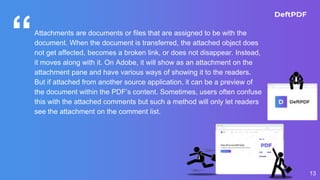 “Attachments are documents or files that are assigned to be with the
document. When the document is transferred, the attached object does
not get affected, becomes a broken link, or does not disappear. Instead,
it moves along with it. On Adobe, it will show as an attachment on the
attachment pane and have various ways of showing it to the readers.
But if attached from another source application, it can be a preview of
the document within the PDF’s content. Sometimes, users often confuse
this with the attached comments but such a method will only let readers
see the attachment on the comment list.
13
 