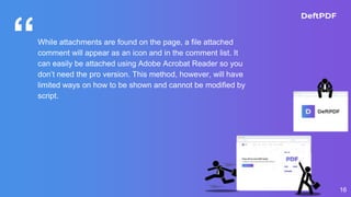 “While attachments are found on the page, a file attached
comment will appear as an icon and in the comment list. It
can easily be attached using Adobe Acrobat Reader so you
don’t need the pro version. This method, however, will have
limited ways on how to be shown and cannot be modified by
script.
16
 