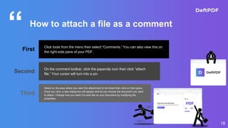 “
18
How to attach a file as a comment
First Click tools from the menu then select “Comments.” You can also view this on
the right-side pane of your PDF.
Second On the comment toolbar, click the paperclip icon then click “attach
file.” Your cursor will turn into a pin.
Third
Select on the area where you want the attachment to be linked then click on that space.
Once you click, a new dialog box will appear and let you choose the document you want
to attach. Change how you want it to look like on your document by modifying the
properties.
 