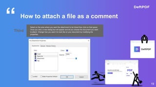 “
19
How to attach a file as a comment
Third
Select on the area where you want the attachment to be linked then click on that space.
Once you click, a new dialog box will appear and let you choose the document you want
to attach. Change how you want it to look like on your document by modifying the
properties.
 
