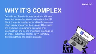 WHY IT’S COMPLEX
For instance, if you try to insert another multi-page
document using other source applications like MS
Word, it must be inserted as an object however, an
object cannot span more than a page. Others may
find a solution by separating the pages and
inserting them one by one or perhaps inserting it as
an image, but is there another way? Thankfully,
there is and there are options available.
3
 