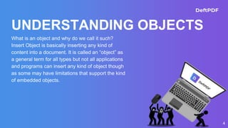 UNDERSTANDING OBJECTS
What is an object and why do we call it such?
Insert Object is basically inserting any kind of
content into a document. It is called an “object” as
a general term for all types but not all applications
and programs can insert any kind of object though
as some may have limitations that support the kind
of embedded objects.
4
 