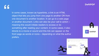 “In some cases, known as hyperlinks, a link is an HTML
object that lets you jump from one page to another OR from
one document to another location. It can go to a web page
or another document. Links can also be your call to action –
meaning this would initiate readers to access or do
something after reading your content. In some cases, it also
directs to a movie or sound and this link can appear on the
front page as words or icons – depending on what the author
prefers.
6
 