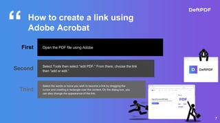 “
7
How to create a link using
Adobe Acrobat
First Open the PDF file using Adobe
Second Select Tools then select “edit PDF.” From there, choose the link
then “add or edit.”
Third
Select the words or icons you wish to become a link by dragging the
cursor and creating a rectangle over the content. On the dialog box, you
can also change the appearance of the link.
 