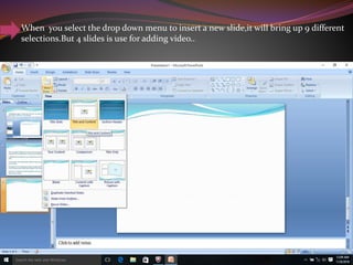When you select the drop down menu to insert a new slide,it will bring up 9 different
selections.But 4 slides is use for adding video..
 