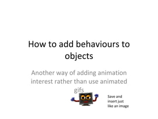 How to add behaviours to objects Another way of adding animation interest rather than use animated gifs Save and insert just like an image 