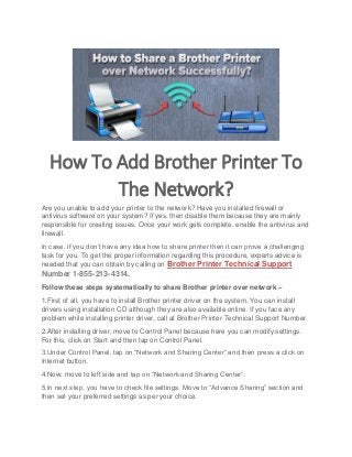 How To Add Brother Printer To
The Network?
Are you unable to add your printer to the network? Have you installed firewall or
antivirus software on your system? If yes, then disable them because they are mainly
responsible for creating issues. Once your work gets complete, enable the antivirus and
firewall.
In case, if you don’t have any idea how to share printer then it can prove a challenging
task for you. To get the proper information regarding this procedure, experts advice is
needed that you can obtain by calling on Brother Printer Technical Support
Number 1-855-213-4314.
Follow these steps systematically to share Brother printer over network –
1.First of all, you have to install Brother printer driver on the system. You can install
drivers using installation CD although they are also available online. If you face any
problem while installing printer driver, call at Brother Printer Technical Support Number.
2.After installing driver, move to Control Panel because here you can modify settings.
For this, click on Start and then tap on Control Panel.
3.Under Control Panel, tap on “Network and Sharing Center” and then press a click on
Internet button.
4.Now, move to left side and tap on “Network and Sharing Center”.
5.In next step, you have to check file settings. Move to “Advance Sharing” section and
then set your preferred settings as per your choice.
 