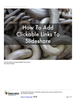How To Add Clickable Links To Slideshare 
From the author of: Creating Wealth From Scratch 
http://bit.ly/11qrXpB 
Created with Haiku Deck, presentation software that's simple, beautiful and fun. 
By undefined undefined 
Photo by daniel.d.slee page 1 of 7 
 