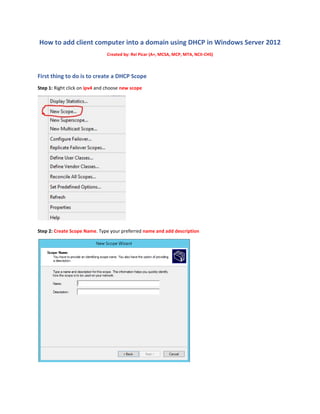 How to add client computer into a domain using DHCP in Windows Server 2012
Created by: Rei Picar (A+, MCSA, MCP, MTA, NCII-CHS)
First thing to do is to create a DHCP Scope
Step 1: Right click on ipv4 and choose new scope
Step 2: Create Scope Name. Type your preferred name and add description
 