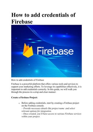 How to add credentials of
Firebase
How to add credentials of Firebase
Firebase is a powerful platform that offers various tools and services to
support your marketing efforts. To leverage its capabilities effectively, it is
important to add credentials correctly. In this guide, we will walk you
through the process in a crisp and clear manner:
Create a Firebase Project:
 Before adding credentials, start by creating a Firebase project
on the Firebase console.
– Provide necessary details like project name and select
relevant options for integration.
– Once created, you’ll have access to various Firebase services
within your project.
 