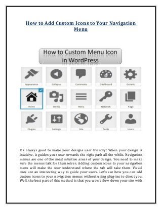 How to Add Custom Icons to Your Navigation
Menu
It's always good to make your designs user friendly! When your design is
intuitive, it guides your user towards the right path all the while. Navigation
menus are one of the most intuitive areas of your design. You need to make
sure the menus talk for themselves. Adding custom icons to your navigation
menu will make the user understand where the tab will take them. Visual
cues are an interesting way to guide your users. Let's see how you can add
custom icons to your navigation menus without using plug-ins to direct you.
Well, the best part of this method is that you won't slow down your site with
 