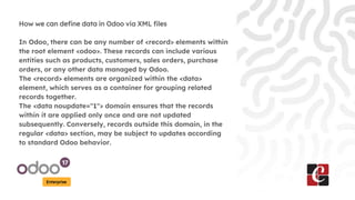 Enterprise
How we can define data in Odoo via XML files
In Odoo, there can be any number of <record> elements within
the root element <odoo>. These records can include various
entities such as products, customers, sales orders, purchase
orders, or any other data managed by Odoo.
The <record> elements are organized within the <data>
element, which serves as a container for grouping related
records together.
The <data noupdate="1"> domain ensures that the records
within it are applied only once and are not updated
subsequently. Conversely, records outside this domain, in the
regular <data> section, may be subject to updates according
to standard Odoo behavior.
 