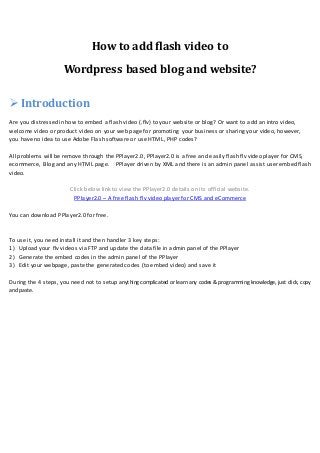 How to add flash video to
Wordpress based blog and website?
 Introduction
Are you distressed in how to embed a flash video (.flv) to your website or blog? Or want to add an intro video,
welcome video or product video on your web page for promoting your business or sharing your video, however,
you have no idea to use Adobe Flash software or use HTML, PHP codes?
All problems will be remove through the PPlayer2.0, PPlayer2.0 is a free and easily flash flv video player for CMS,
ecommerce, Blog and any HTML page. PPlayer driven by XML and there is an admin panel assist user embed flash
video.
Click below link to view the PPlayer2.0 details on its official website.
PPlayer2.0 – A free flash flv video player for CMS and eCommerce
You can download PPlayer2.0 for free.
To use it, you need install it and then handler 3 key steps:
1) Upload your flv videos via FTP and update the data file in admin panel of the PPlayer
2) Generate the embed codes in the admin panel of the PPlayer
3) Edit your webpage, paste the generated codes (to embed video) and save it
During the 4 steps, you need not to setup anything complicated or learn any codes & programming knowledge, just click, copy
and paste.
 