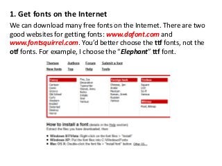 1. Get fonts on the Internet
We can download many free fonts on the Internet. There are two
good websites for getting fonts: www.dafont.com and
www.fontsquirrel.com. You’d better choose the ttf fonts, not the
otf fonts. For example, I choose the “Elephant” ttf font.
 