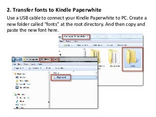 2. Transfer fonts to Kindle Paperwhite
Use a USB cable to connect your Kindle Paperwhite to PC. Create a
new folder called “fonts” at the root directory. And then copy and
paste the new font here.
 