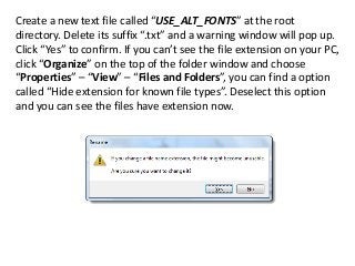 Create a new text file called “USE_ALT_FONTS” at the root
directory. Delete its suffix “.txt” and a warning window will pop up.
Click “Yes” to confirm. If you can’t see the file extension on your PC,
click “Organize” on the top of the folder window and choose
“Properties” – “View” – “Files and Folders”, you can find a option
called “Hide extension for known file types”. Deselect this option
and you can see the files have extension now.
 