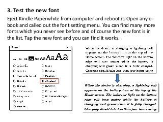 3. Test the new font
Eject Kindle Paperwhite from computer and reboot it. Open any e-
book and called out the font setting menu. You can find many more
fonts which you never see before and of course the new font is in
the list. Tap the new font and you can find it works.
 
