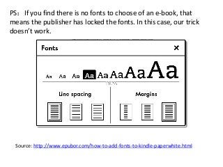 PS：If you find there is no fonts to choose of an e-book, that
means the publisher has locked the fonts. In this case, our trick
doesn’t work.
Source: http://www.epubor.com/how-to-add-fonts-to-kindle-paperwhite.html
 