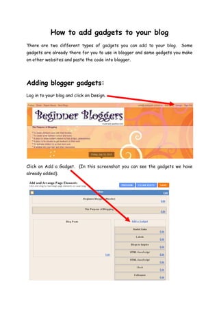 How to add gadgets to your blog<br />There are two different types of gadgets you can add to your blog.  Some gadgets are already there for you to use in blogger and some gadgets you make on other websites and paste the code into blogger.<br />Adding blogger gadgets:<br />Log in to your blog and click on Design.<br />Click on Add a Gadget.  (In this screenshot you can see the gadgets we have already added).<br />This box will open in a separate window.  Scroll down to see the different options.<br />Click on the blue plus sign of the gadget you want to add.  In this example, I am going to add a poll to the blog.<br />Add any necessary text by typing in the boxes then click Save.<br />Your new gadget will be at the top of the gadget list.  <br />You can change the order of gadgets by dragging and dropping each box.<br />Scroll back up and click Save.<br />Click on View Blog.<br />Your new gadget will appear at the side.<br />Adding other gadgets:<br />These are gadgets that are created on another website and added to your blog e.g. clocks, hit counters, vokis, maps, weather etc.<br />Log into your blog and click on Design.<br />Click on Add a Gadget.  (In this screenshot you can see the gadgets we have already added).<br />Scroll down to HTML/JavaScript and click the blue plus sign.<br />In this example I am going to add a flag counter to the blog.  Open a new tab or window and go to http://flagcounter.com/index.html.   Use the drop down boxes to change the settings.  You can also change the colours by clicking on each box.<br />Any changes you make will appear here.<br />When you are happy with you flag counter, click on Get Your Flag Counter.<br />Copy the code for websites.<br />Return to your blog and paste the code into the gadget window.  You can give your gadget a title if you wish or leave this part blank.<br />Click on Save.<br />Your gadget will appear at the top of the list.  You can move it following the instructions above.  Remember to scroll back up and click Save!<br />