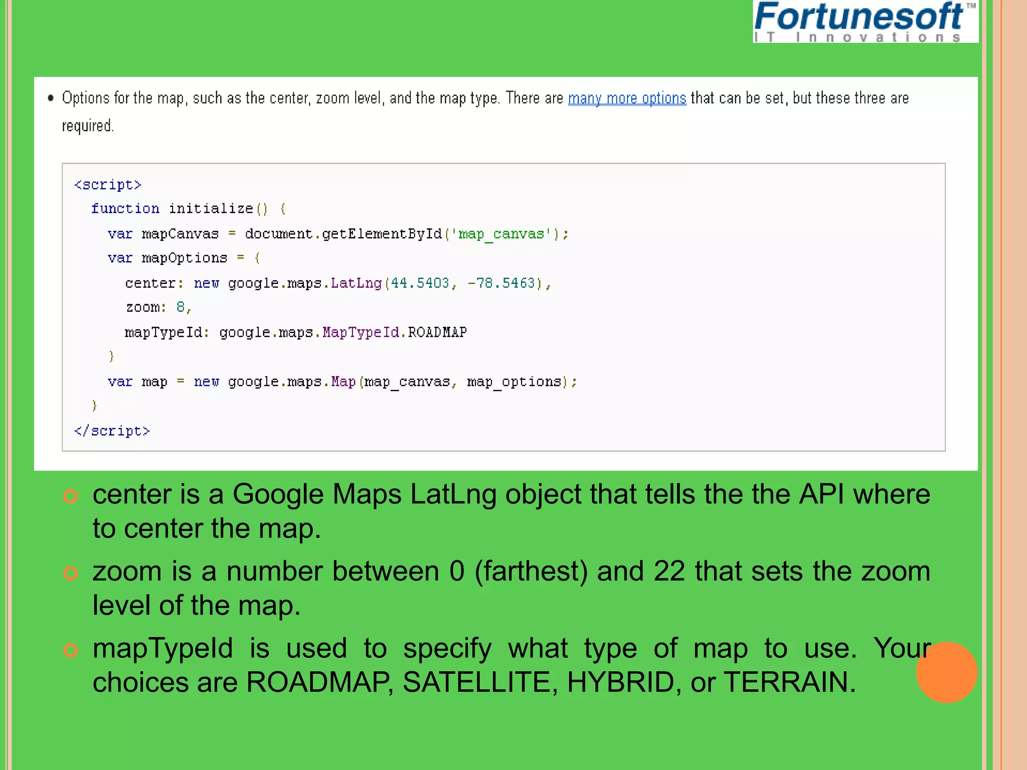 





center is a Google Maps LatLng object that tells the the API where
to center the map.
zoom is a number between 0 (farthest) and 22 that sets the zoom
level of the map.
mapTypeId is used to specify what type of map to use. Your
choices are ROADMAP, SATELLITE, HYBRID, or TERRAIN.

 