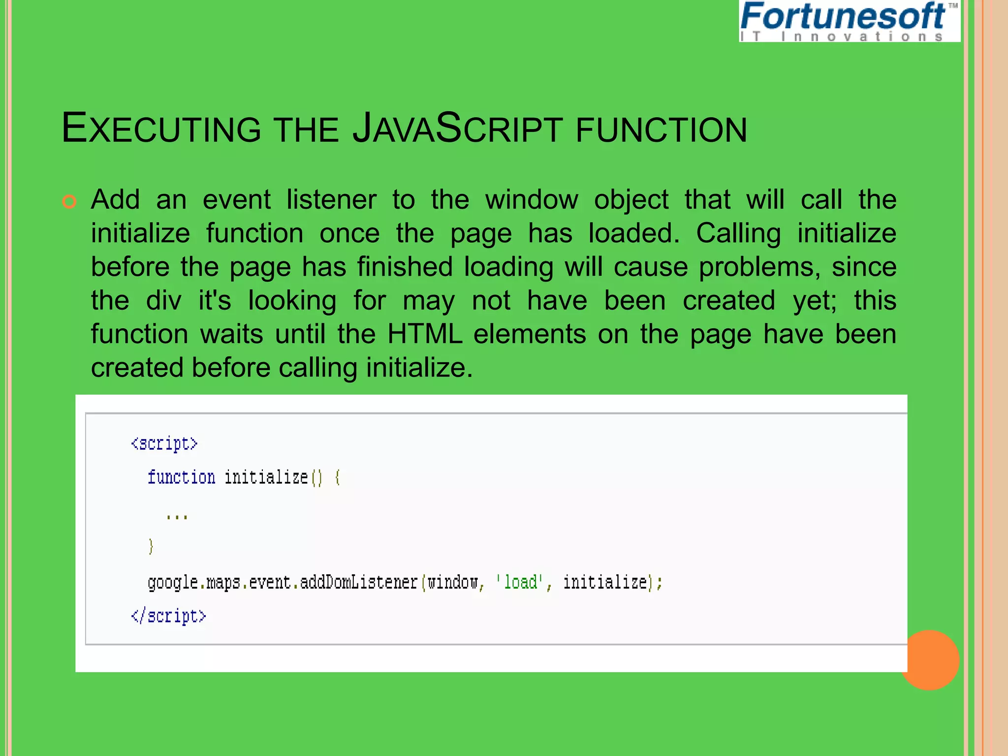 EXECUTING THE JAVASCRIPT FUNCTION


Add an event listener to the window object that will call the
initialize function once the page has loaded. Calling initialize
before the page has finished loading will cause problems, since
the div it's looking for may not have been created yet; this
function waits until the HTML elements on the page have been
created before calling initialize.

 