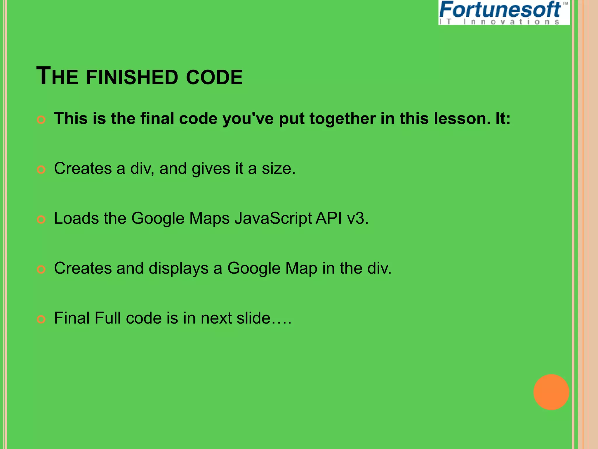 THE FINISHED CODE


This is the final code you've put together in this lesson. It:



Creates a div, and gives it a size.



Loads the Google Maps JavaScript API v3.



Creates and displays a Google Map in the div.



Final Full code is in next slide….

 