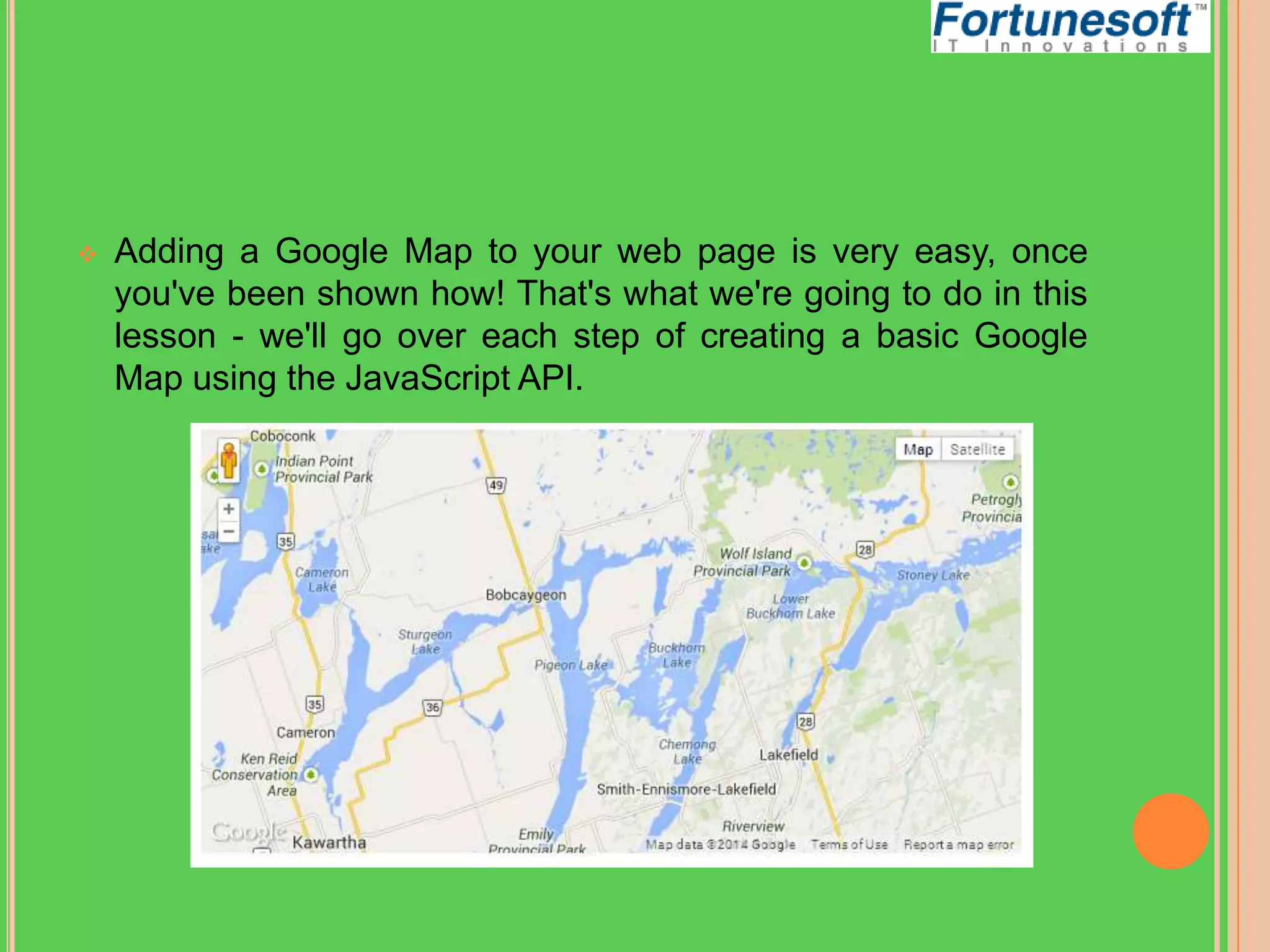 

Adding a Google Map to your web page is very easy, once
you've been shown how! That's what we're going to do in this
lesson - we'll go over each step of creating a basic Google
Map using the JavaScript API.

 