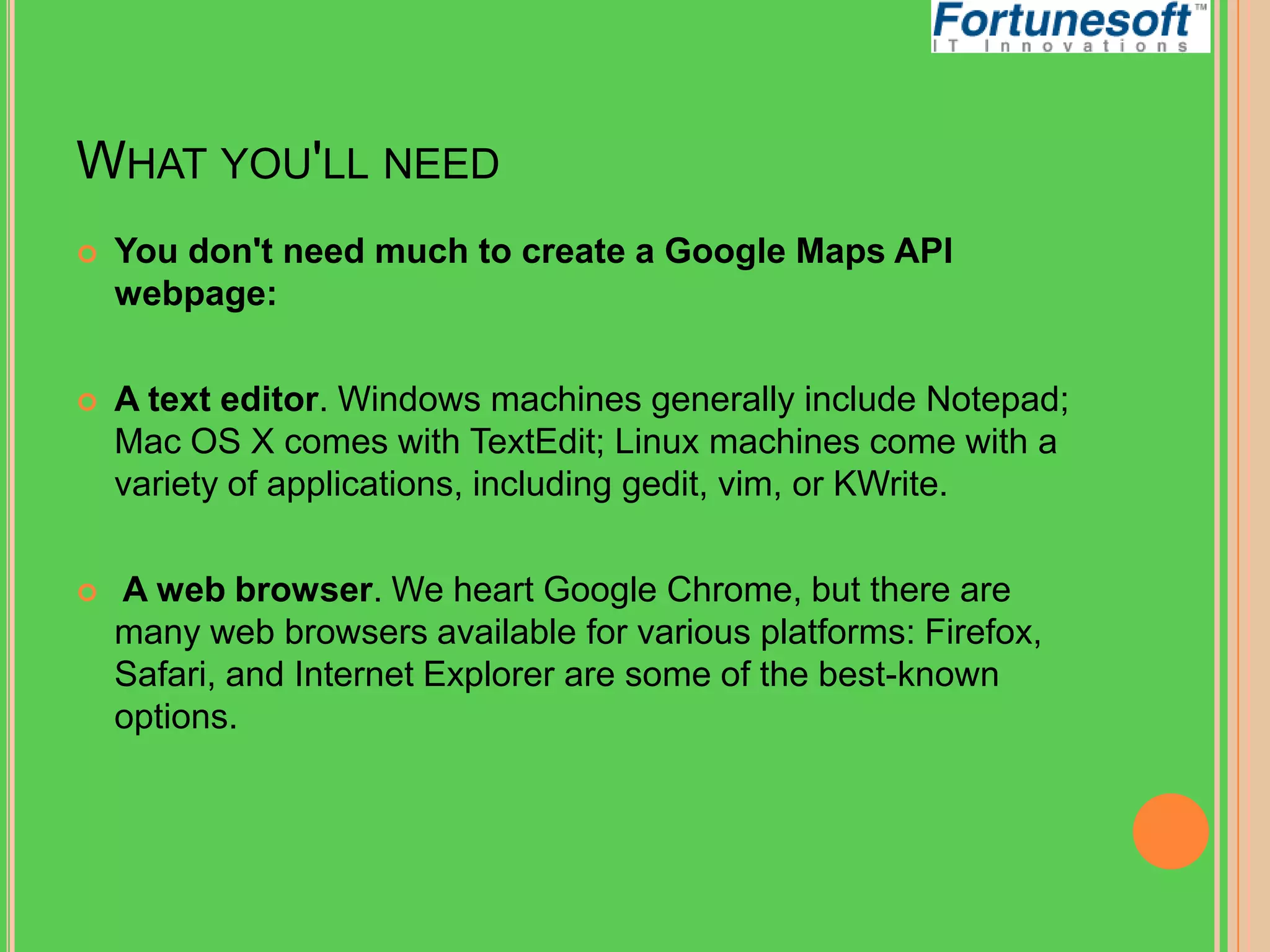 WHAT YOU'LL NEED


You don't need much to create a Google Maps API
webpage:



A text editor. Windows machines generally include Notepad;
Mac OS X comes with TextEdit; Linux machines come with a
variety of applications, including gedit, vim, or KWrite.



A web browser. We heart Google Chrome, but there are
many web browsers available for various platforms: Firefox,
Safari, and Internet Explorer are some of the best-known
options.

 