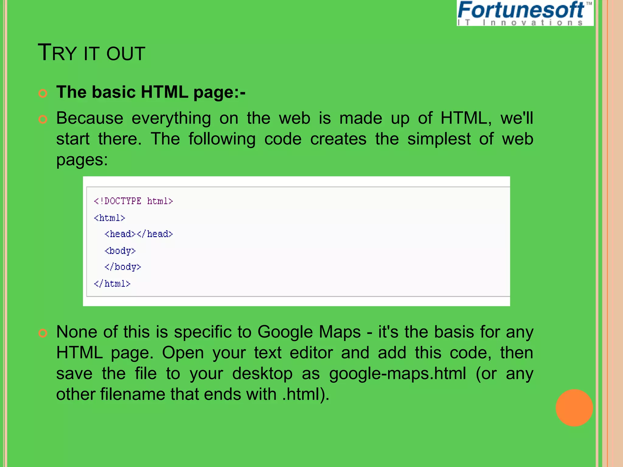 TRY IT OUT





The basic HTML page:Because everything on the web is made up of HTML, we'll
start there. The following code creates the simplest of web
pages:

None of this is specific to Google Maps - it's the basis for any
HTML page. Open your text editor and add this code, then
save the file to your desktop as google-maps.html (or any
other filename that ends with .html).

 
