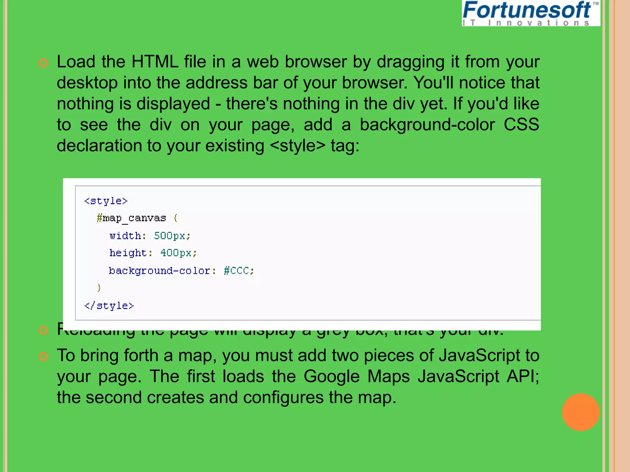 

Load the HTML file in a web browser by dragging it from your
desktop into the address bar of your browser. You'll notice that
nothing is displayed - there's nothing in the div yet. If you'd like
to see the div on your page, add a background-color CSS
declaration to your existing <style> tag:



Reloading the page will display a grey box; that's your div.
To bring forth a map, you must add two pieces of JavaScript to
your page. The first loads the Google Maps JavaScript API;
the second creates and configures the map.



 