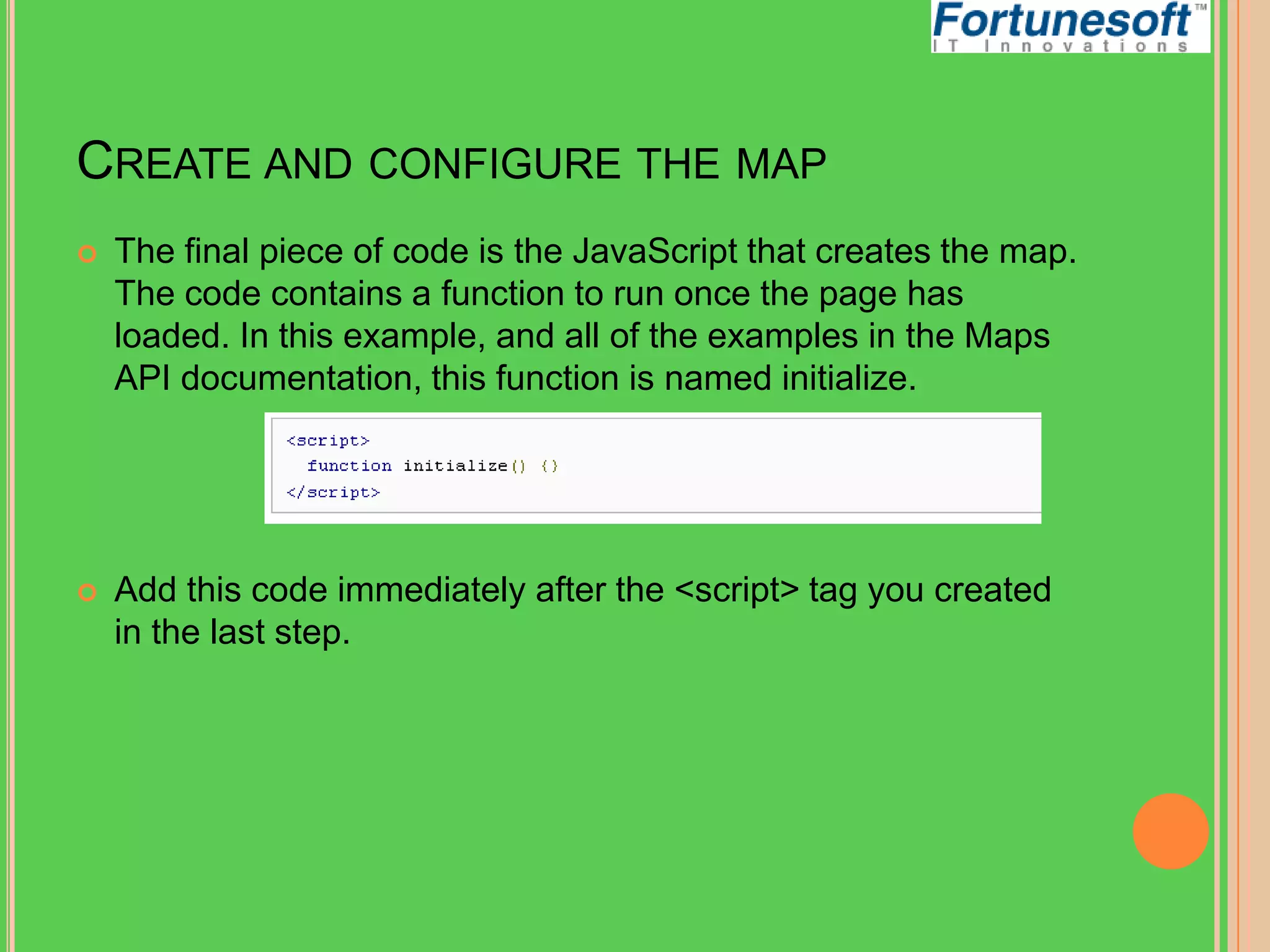 CREATE AND CONFIGURE THE MAP


The final piece of code is the JavaScript that creates the map.
The code contains a function to run once the page has
loaded. In this example, and all of the examples in the Maps
API documentation, this function is named initialize.



Add this code immediately after the <script> tag you created
in the last step.

 